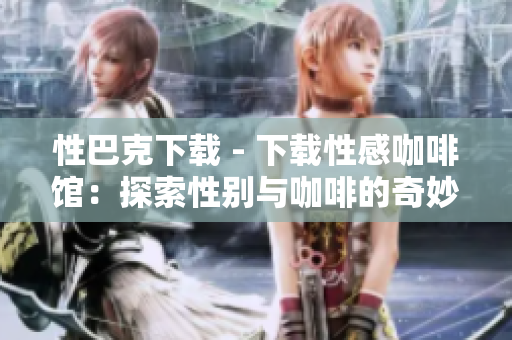 性巴克下载 - 下载性感咖啡馆：探索性别与咖啡的奇妙组合