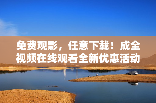 免费观影，任意下载！成全视频在线观看全新优惠活动来袭！