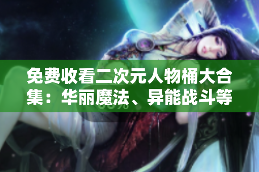 免费收看二次元人物桶大合集：华丽魔法、异能战斗等应有尽有！