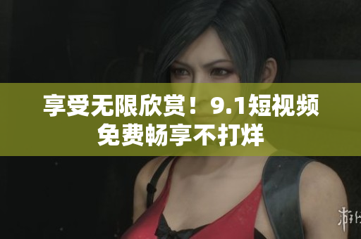 享受无限欣赏！9.1短视频免费畅享不打烊
