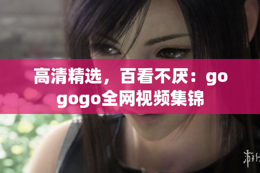 高清精选，百看不厌：gogogo全网视频集锦