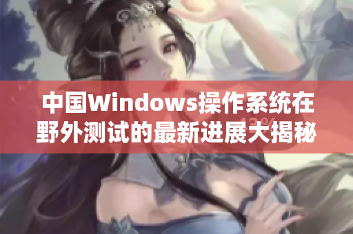 中国Windows操作系统在野外测试的最新进展大揭秘
