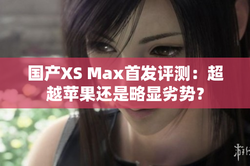 国产XS Max首发评测：超越苹果还是略显劣势？