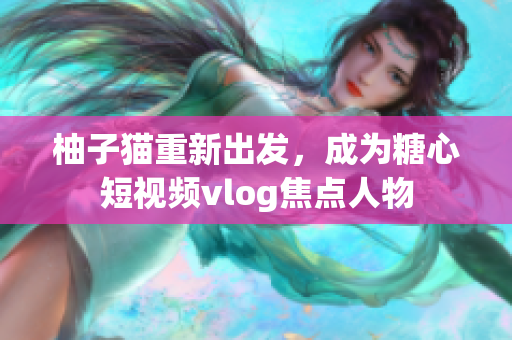 柚子猫重新出发，成为糖心短视频vlog焦点人物