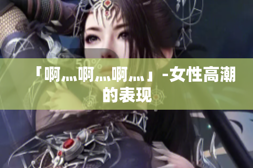 「啊灬啊灬啊灬」-女性高潮的表现