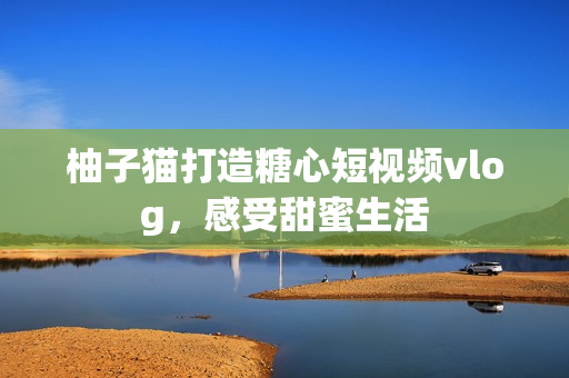 柚子猫打造糖心短视频vlog，感受甜蜜生活