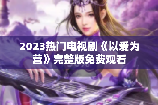 2023热门电视剧《以爱为营》完整版免费观看