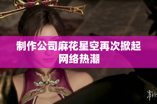 制作公司麻花星空再次掀起网络热潮
