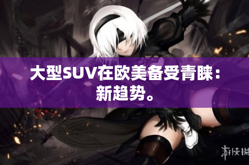 大型SUV在欧美备受青睐：新趋势。