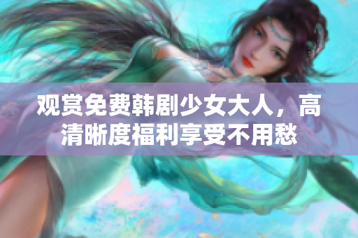 观赏免费韩剧少女大人，高清晰度福利享受不用愁