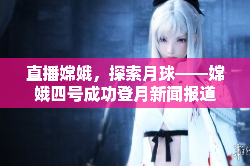 直播嫦娥，探索月球——嫦娥四号成功登月新闻报道