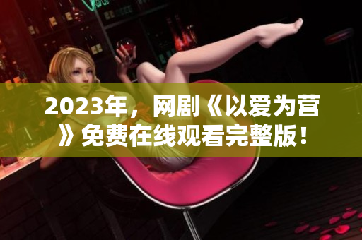 2023年，网剧《以爱为营》免费在线观看完整版！