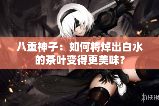 八重神子：如何将焯出白水的茶叶变得更美味？
