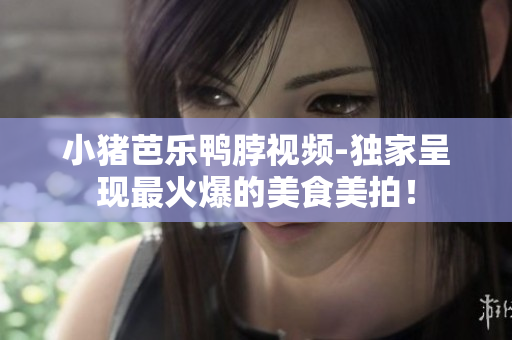 小猪芭乐鸭脖视频-独家呈现最火爆的美食美拍！