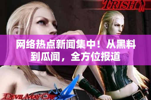 网络热点新闻集中！从黑料到瓜闻，全方位报道