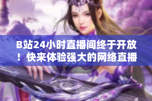 B站24小时直播间终于开放！快来体验强大的网络直播！