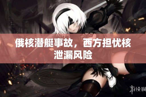俄核潜艇事故，西方担忧核泄漏风险