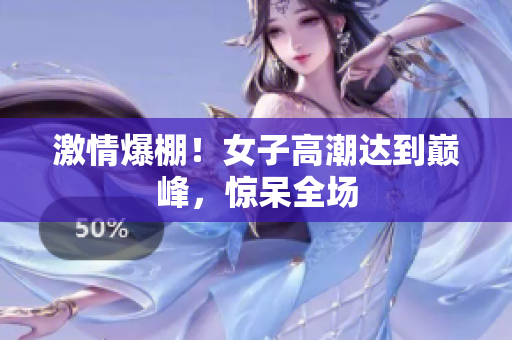 激情爆棚！女子高潮达到巅峰，惊呆全场