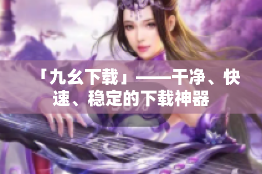 「九幺下载」——干净、快速、稳定的下载神器