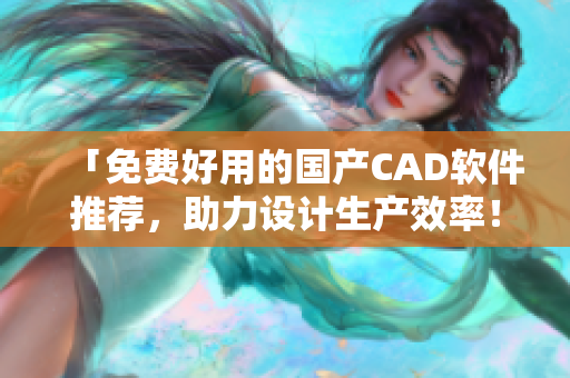「免费好用的国产CAD软件推荐，助力设计生产效率！」