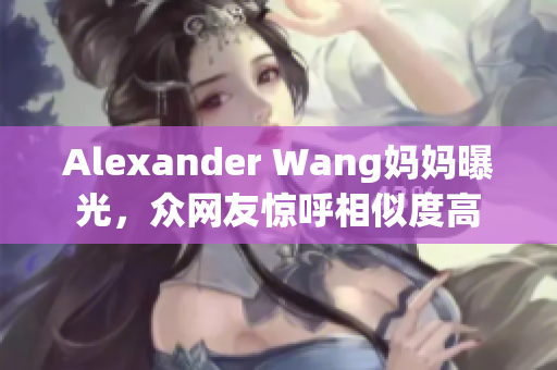 Alexander Wang妈妈曝光，众网友惊呼相似度高