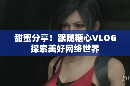 甜蜜分享！跟随糖心VLOG探索美好网络世界