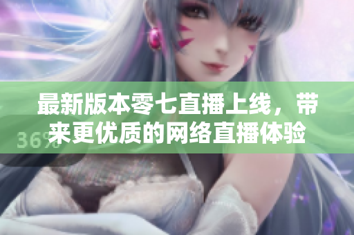 最新版本零七直播上线，带来更优质的网络直播体验