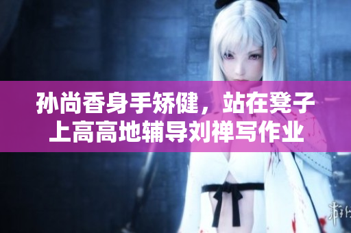 孙尚香身手矫健，站在凳子上高高地辅导刘禅写作业