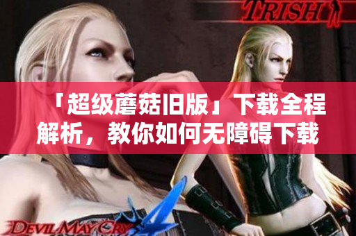 「超级蘑菇旧版」下载全程解析，教你如何无障碍下载