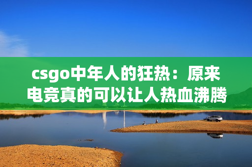 csgo中年人的狂热：原来电竞真的可以让人热血沸腾