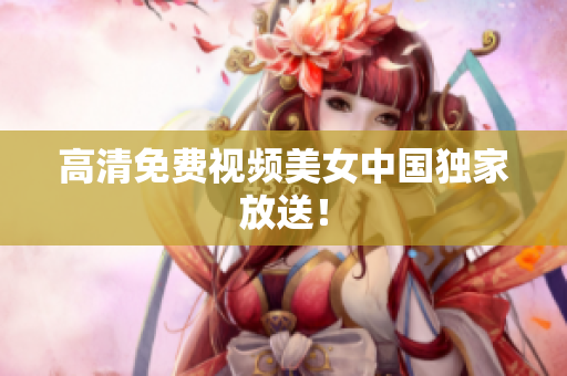 高清免费视频美女中国独家放送！