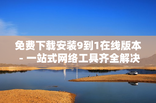 免费下载安装9到1在线版本 - 一站式网络工具齐全解决方案