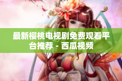 最新樱桃电视剧免费观看平台推荐 - 西瓜视频