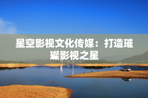 星空影视文化传媒：打造璀璨影视之星