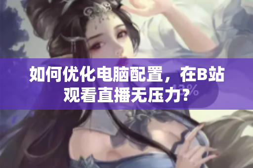 如何优化电脑配置，在B站观看直播无压力？
