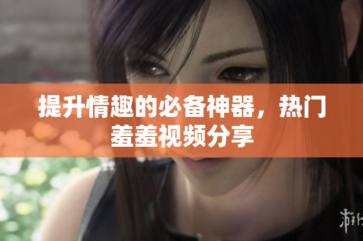 提升情趣的必备神器，热门羞羞视频分享