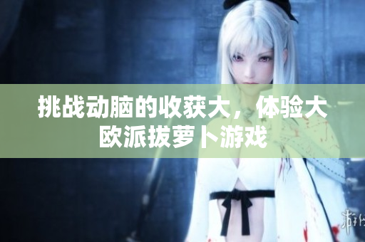 挑战动脑的收获大，体验大欧派拔萝卜游戏