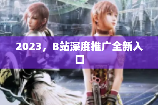 2023，B站深度推广全新入口