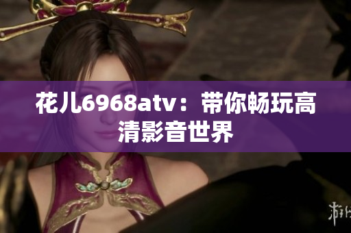 花儿6968atv：带你畅玩高清影音世界