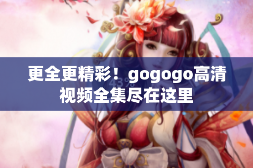 更全更精彩！gogogo高清视频全集尽在这里