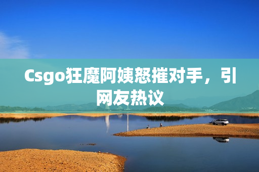 Csgo狂魔阿姨怒摧对手，引网友热议