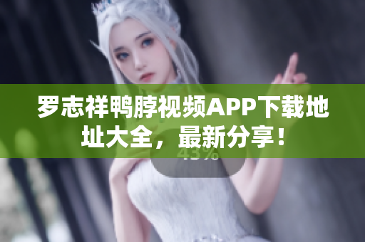 罗志祥鸭脖视频APP下载地址大全，最新分享！