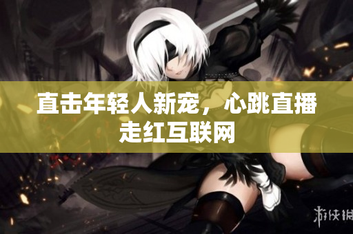 直击年轻人新宠，心跳直播走红互联网