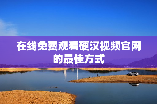 在线免费观看硬汉视频官网的最佳方式
