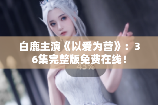 白鹿主演《以爱为营》：36集完整版免费在线！
