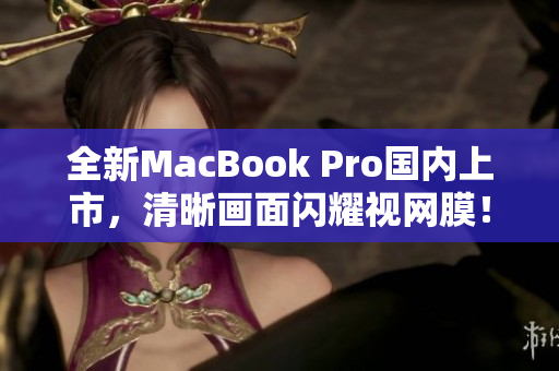全新MacBook Pro国内上市，清晰画面闪耀视网膜！