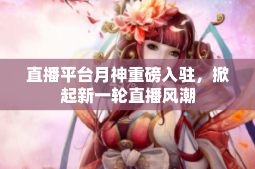 直播平台月神重磅入驻，掀起新一轮直播风潮