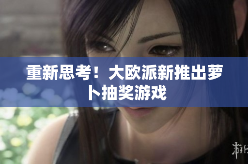 重新思考！大欧派新推出萝卜抽奖游戏