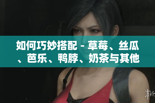 如何巧妙搭配 - 草莓、丝瓜、芭乐、鸭脖、奶茶与其他食材完美搭配？