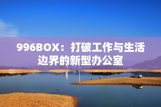 996BOX：打破工作与生活边界的新型办公室